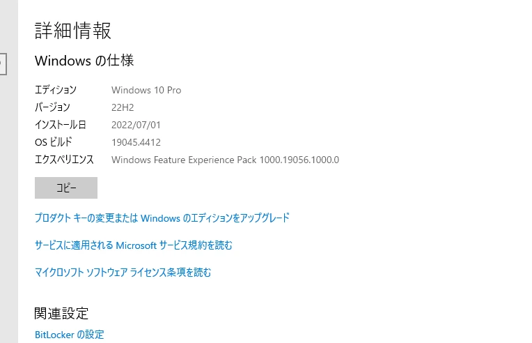 Windows 設定 -> システム -> 詳細情報 -> Windows の仕様 の画面キャプチャ。
画面では下記内容が記載。
エディション「Windows 10 Pro」
バージョン「22H2」
OS ビルド「19045.4412」