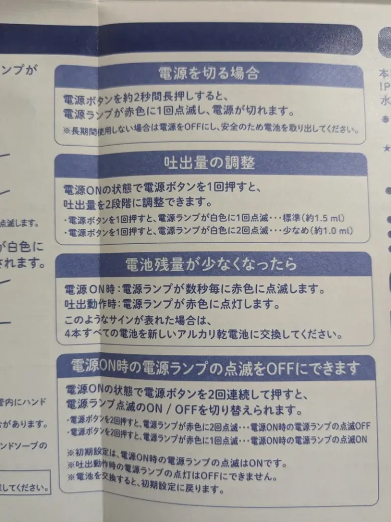 ビオレu オートディスペンサーの取扱説明書の一部。

・電源を切る場合
　電源ボタンを約2秒間長押しすると、電源ランプが赤色に1回点滅し、電源が切れます。

・吐出量の調整
　電源ONの状態で電源ボタンを1回押すと、吐出量を2段階に調整できます。

・電池残量が少なくなったら
　電源ON時：電源ランプが数秒毎に赤色に点滅します。
　吐出動作時：電源ランプが赤色に点灯します。

・電源ON時の電源ランプの点滅をOFFにできます
　電源ONの状態で電源ボタンを2回連続して押すと、電源ランプ点滅のON / OFFを切り替えられます。